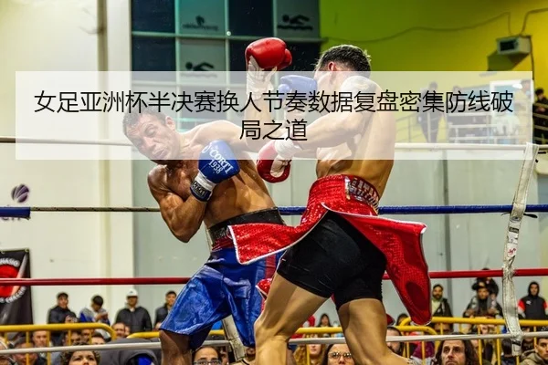女足亚洲杯半决赛换人节奏数据复盘密集防线破局之道